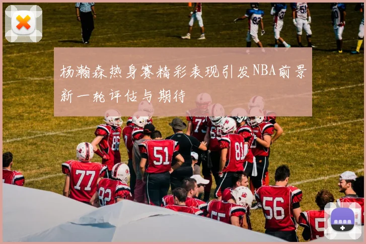 杨瀚森热身赛精彩表现引发NBA前景新一轮评估与期待