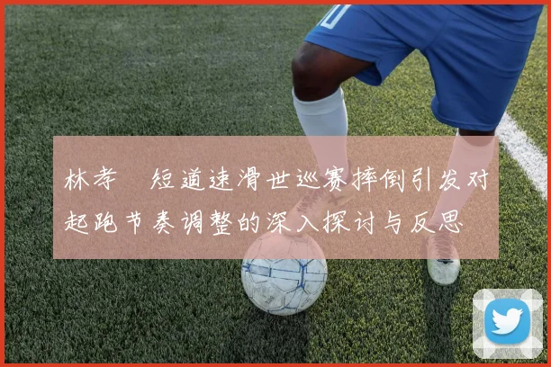林孝埈短道速滑世巡赛摔倒引发对起跑节奏调整的深入探讨与反思
